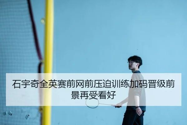 石宇奇全英赛前网前压迫训练加码晋级前景再受看好