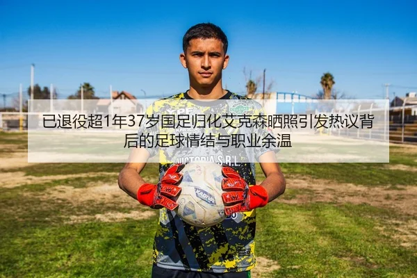 已退役超1年37岁国足归化艾克森晒照引发热议背后的足球情结与职业余温